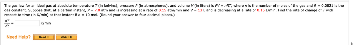 The gas law for an ideal gas at absolute temperature T (in kelvins), pressure P (in atmospheres), and volume V (in liters) is PV = nRT, where n is the number of moles of the gas and R = 0.0821 is the
gas constant. Suppose that, at a certain instant, P = 7.0 atm and is increasing at a rate of 0.15 atm/min and V = 13 L and is decreasing at a rate of 0.16 L/min. Find the rate of change of T with
respect to time (in K/min) at that instant if n = 10 mol. (Round your answer to four decimal places.)
dT
K/min
dt
Need Help?
Watch It
Read It
