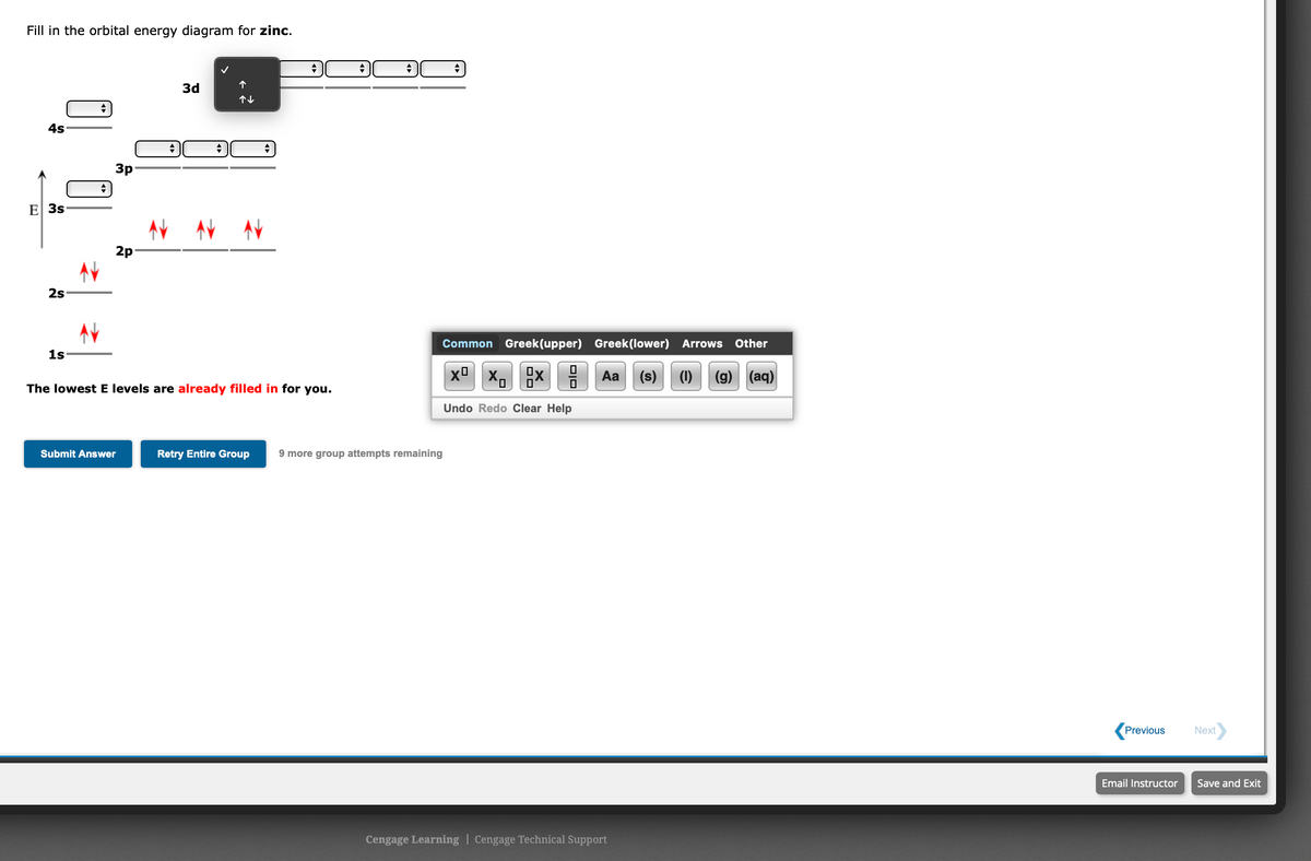 Fill in the orbital energy diagram for zinc.
3d
4s
3p
E 3s
2p
2s
Common Greek(upper) Greek (lower) Arrows Other
1s
xº x,
Aa
(s)
(1)
(g) (aq)
The lowest E levels are already filled in for you.
Undo Redo Clear Help
Submit Answer
Retry Entire Group
9 more group attempts remaining
Previous
Next
Email Instructor
Save and Exit
Cengage Learning | Cengage Technical Support
DIO
