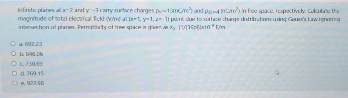 Infinite planes at x=2 and y=-3 carry surface charges ps1-13(nC/m2) and ps2-4 (nC/m) in free space, respectively. Calculate the
magnitude of total electrical field (V/m) at (x-1, y=1, z=-1) point due to surface charge distributions using Gauss's Law ignoring
intersection of planes. Permittivity of free space is given as ɛo=(1/(36pi))x109 F/m.
O a. 692.23
O b. 846.06
O c 730.69
O d. 769.15
O e. 922.98
