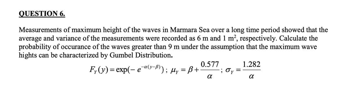 QUESTION 6.
Measurements of maximum height of the waves in Marmara Sea over a long time period showed that the
average and variance of the measurements were recorded as 6 m and 1 m², respectively. Calculate the
probability of occurance of the waves greater than 9 m under the assumption that the maximum wave
hights can be characterized by Gumbel Distribution.
0.577
F;(y) = exp(- e ay-P)); µy = B+
1.282
; Oy
