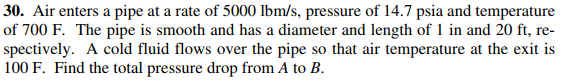 30. Air enters a pipe at a rate of 5000 lbm/s, pressure of 14.7 psia and temperature
of 700 F. The pipe is smooth and has a diameter and length of 1 in and 20 ft, re-
spectively. A cold fluid flows over the pipe so that air temperature at the exit is
100 F. Find the total pressure drop from A to B.
