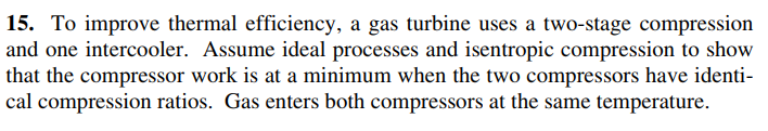 15. To improve thermal efficiency, a gas turbine uses a two-stage compression
and one intercooler. Assume ideal processes and isentropic compression to show
that the compressor work is at a minimum when the two compressors have identi-
cal compression ratios. Gas enters both compressors at the same temperature.
