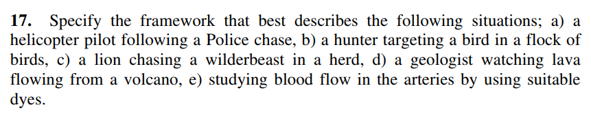 17. Specify the framework that best describes the following situations; a) a
helicopter pilot following a Police chase, b) a hunter targeting a bird in a flock of
birds, c) a lion chasing a wilderbeast in a herd, d) a geologist watching lava
flowing from a volcano, e) studying blood flow in the arteries by using suitable
dyes.
