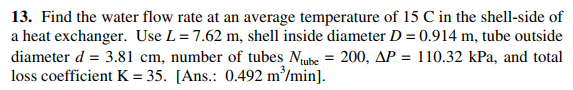 13. Find the water flow rate at an average temperature of 15 C in the shell-side of
a heat exchanger. Use L= 7.62 m, shell inside diameter D = 0.914 m, tube outside
diameter d = 3.81 cm, number of tubes Nube = 200, AP
loss coefficient K = 35. [Ans.: 0.492 m/min].
110.32 kPa, and total
%3D

