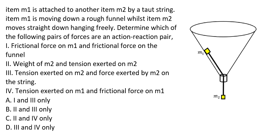 item m1 is attached to another item m2 by a taut string.
item m1 is moving down a rough funnel whilst item m2
moves straight down hanging freely. Determine which of
the following pairs of forces are an action-reaction pair,
I. Frictional force on m1 and frictional force on the
funnel
II. Weight of m2 and tension exerted on m2
III. Tension exerted on m2 and force exerted by m2 on
the string.
IV. Tension exerted on m1 and frictional force on m1
A. I and III only
B. Il and III only
C. Il and IV only
D. III and IV only
m2
