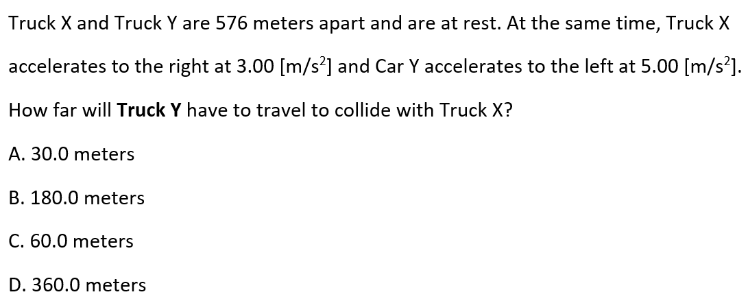 Truck X and Truck Y are 576 meters apart and are at rest. At the same time, Truck X
accelerates to the right at 3.00 [m/s?] and Car Y accelerates to the left at 5.00 [m/s²].
How far will Truck Y have to travel to collide with Truck X?
A. 30.0 meters
B. 180.0 meters
C. 60.0 meters
D. 360.0 meters
