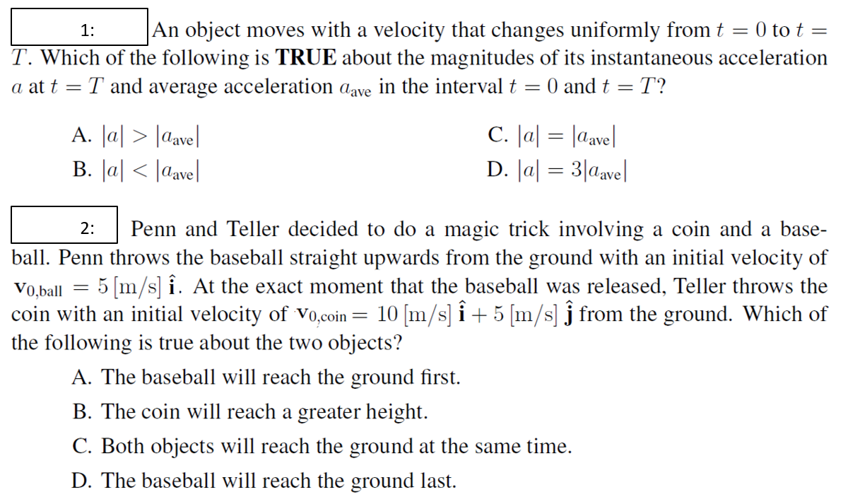 |An object moves with a velocity that changes uniformly from t = 0 to t =
1:
T. Which of the following is TRUE about the magnitudes of its instantaneous acceleration
a at t = T and average acceleration aave in the interval t =
O and t = T?
A. Ja| > [ave|
B. Ja| < |ave|
C. Ja| = |ave|
D. Ja| = 3|aave|
Penn and Teller decided to do a magic trick involving a coin and a base-
ball. Penn throws the baseball straight upwards from the ground with an initial velocity of
Vo,ball = 5 [m/s] î. At the exact moment that the baseball was released, Teller throws the
10 [m/s] i + 5 [m/s] j from the ground. Which of
2:
coin with an initial velocity of vo,coin
the following is true about the two objects?
A. The baseball will reach the ground first.
B. The coin will reach a greater height.
C. Both objects will reach the ground at the same time.
D. The baseball will reach the ground last.
