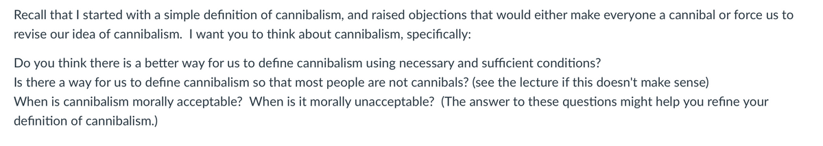 Recall that I started with a simple definition of cannibalism, and raised objections that would either make everyone a cannibal or force us to
revise our idea of cannibalism. I want you to think about cannibalism, specifically:
Do you think there is a better way for us to define cannibalism using necessary and sufficient conditions?
Is there a way for us to define cannibalism so that most people are not cannibals? (see the lecture if this doesn't make sense)
When is cannibalism morally acceptable? When is it morally unacceptable? (The answer to these questions might help you refine your
definition of cannibalism.)