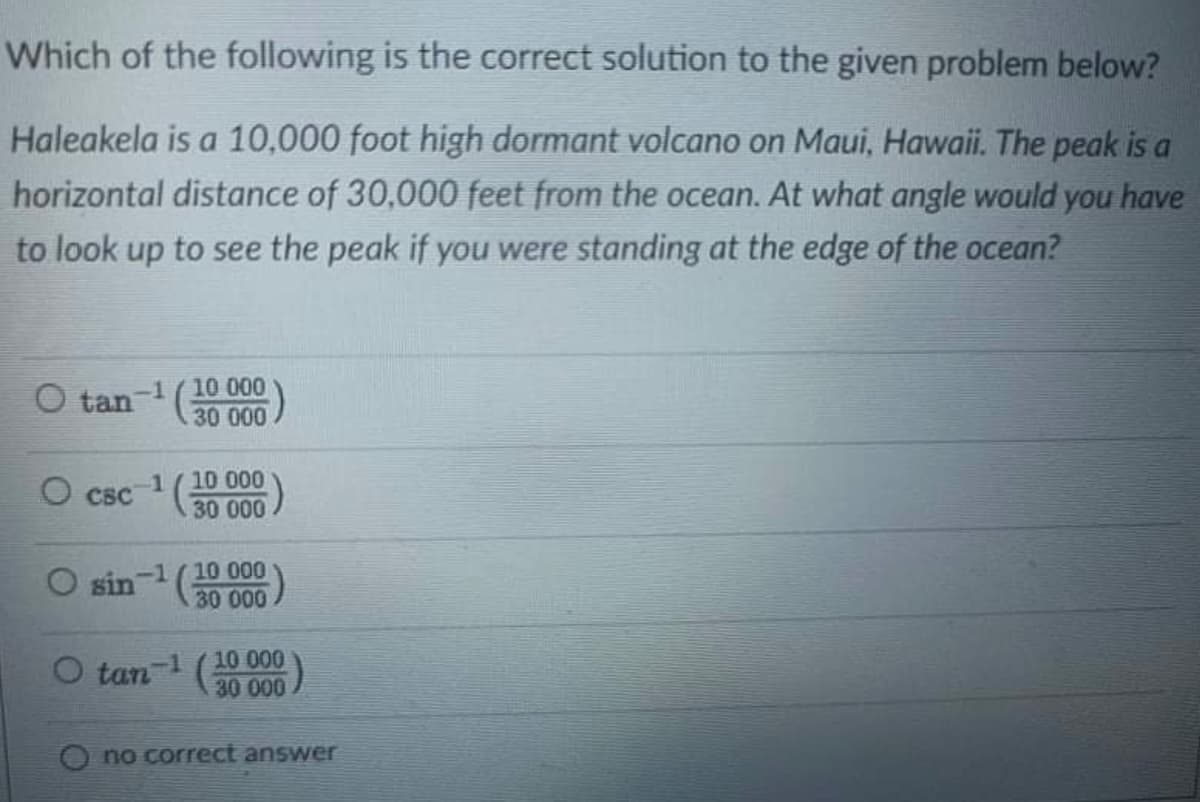 Which of the following is the correct solution to the given problem below?
Haleakela is a 10,000 foot high dormant volcano on Maui, Hawaii. The peak is a
horizontal distance of 30,000 feet from the ocean. At what angle would you have
to look up to see the peak if you were standing at the edge of the ocean?
O tan-1(10 000
30 000
1/10 000
CBC 30 000
O sin-1 (10 000
3000.).
O tan-1 (10 000
30 000
no correct answer
