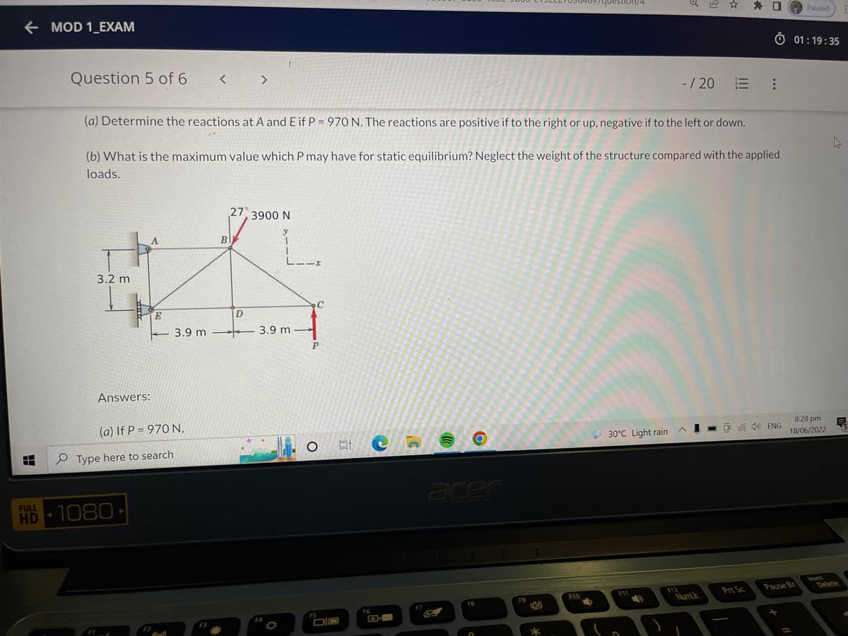 ←MOD 1_EXAM
Destion/4
Question 5 of 6
< >
- /20:
(a) Determine the reactions at A and E if P = 970 N. The reactions are positive if to the right or up, negative if to the left or down.
(b) What is the maximum value which P may have for static equilibrium? Neglect the weight of the structure compared with the applied
loads.
27, 3900 N
A
1
3.2 m
8:28 pm
AL
30°C Light rain
18/06/2022
F12
F11
E
Answers:
(a) If P = 970 N,
H
FULL
HD-1080-
Type here to search
3.9 m
Cull
B
D
LIIX
3.9 m
F4
C
O E CH
FS
F6
F7
acer
FB
9
F9
*
F10
lo
2
Prt Sc
口 Paused
O 01:19:35
-
ENG
Pause Br
man
Delete