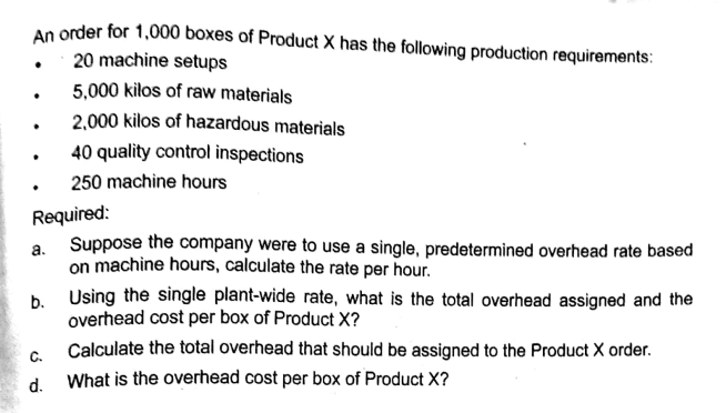 An order for 1,000 boxes of Product X has the following production requirements:
• 20 machine setups
5,000 kilos of raw materials
2,000 kilos of hazardous materials
40 quality control inspections
250 machine hours
Required:
a Suppose the company were to use a single, predetermined overhead rate based
on machine hours, calculate the rate per hour.
b. Using the single plant-wide rate, what is the total overhead assigned and the
overhead cost per box of Product X?
Calculate the total overhead that should be assigned to the Product X order.
C.
d.
What is the overhead cost per box of Product X?
