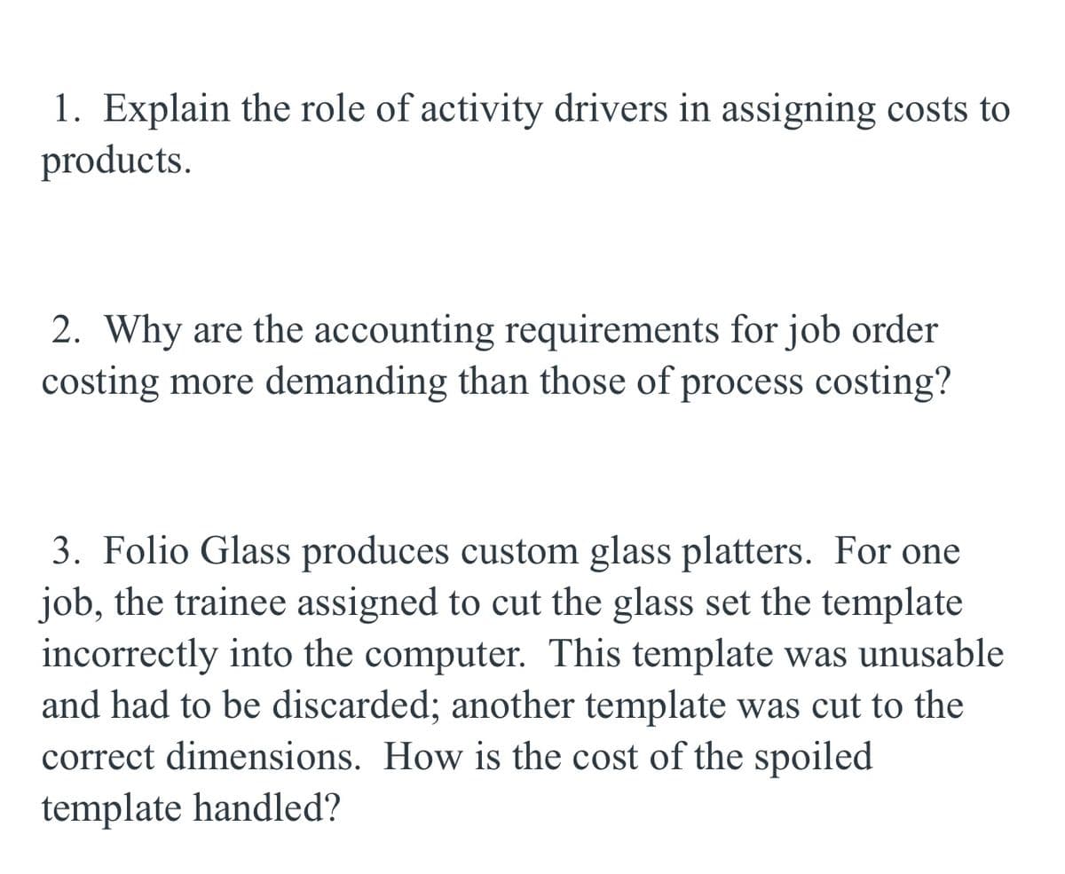 1. Explain the role of activity drivers in assigning costs to
products.
2. Why are the accounting requirements for job order
costing more demanding than those of process costing?
3. Folio Glass produces custom glass platters. For one
job, the trainee assigned to cut the glass set the template
incorrectly into the computer. This template was unusable
and had to be discarded; another template was cut to the
correct dimensions. How is the cost of the spoiled
template handled?
