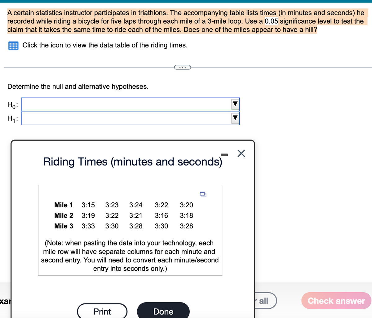 A certain statistics instructor participates in triathlons. The accompanying table lists times (in minutes and seconds) he
recorded while riding a bicycle for five laps through each mile of a 3-mile loop. Use a 0.05 significance level to test the
claim that it takes the same time to ride each of the miles. Does one of the miles appear to have a hill?
Click the icon to view the data table of the riding times.
Determine the null and alternative hypotheses.
Ho:
H₁:
xar
Riding Times (minutes and seconds)
Mile 1
Mile 2
Mile 3
3:15 3:23 3:24 3:22 3:20
3:19 3:22 3:21 3:16 3:18
3:33 3:30 3:28 3:30 3:28
(Note: when pasting the data into your technology, each
mile row will have separate columns for each minute and
second entry. You will need to convert each minute/second
entry into seconds only.)
Print
Done
X
all
Check answer