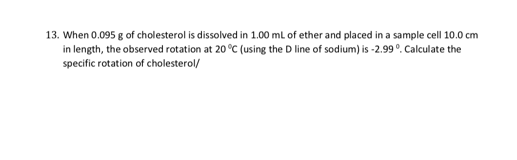 13. When 0.095 g of cholesterol is dissolved in 1.00 mL of ether and placed in a sample cell 10.0 cm
in length, the observed rotation at 20 °C (using the D line of sodium) is -2.99 °. Calculate the
specific rotation of cholesterol/
