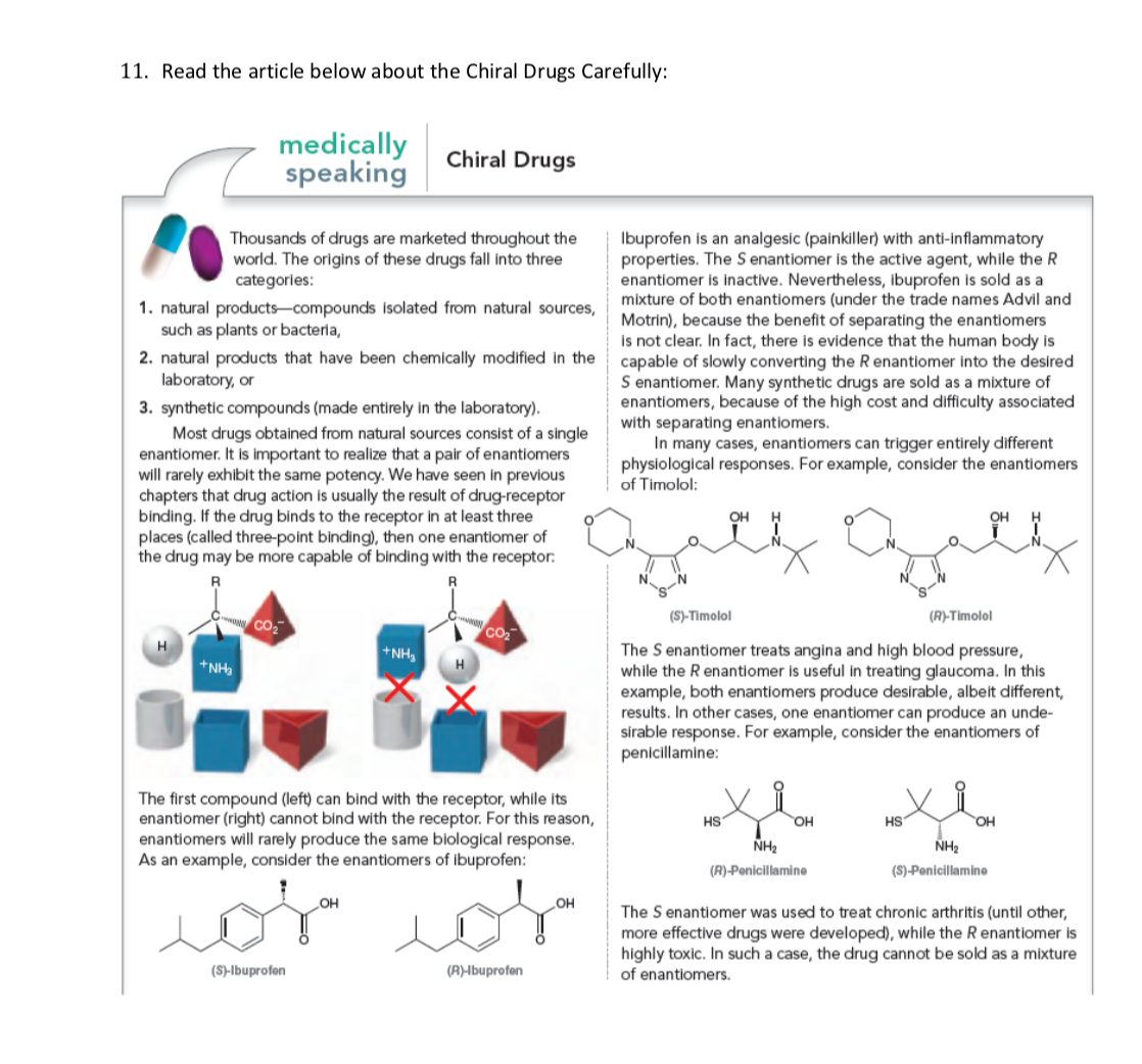 11. Read the article below about the Chiral Drugs Carefully:
medically
speaking
Chiral Drugs
Thousands of drugs are marketed throughout the
world. The origins of these drugs fall into three
categories:
Ibuprofen is an analgesic (painkiller) with anti-inflammatory
properties. The S enantiomer is the active agent, while the R
enantiomer is inactive. Nevertheless, ibuprofen is sold as a
mixture of both enantiomers (under the trade names Advil and
Motrin), because the benefit of separating the enantiomers
is not clear. In fact, there is evidence that the human body is
capable of slowly converting the R enantiomer into the desired
S enantiomer. Many synthetic drugs are sold as a mixture of
enantiomers, because of the high cost and difficulty associated
with separating enantiomers.
In many cases, enantiomers can trigger entirely different
physiological responses. For example, consider the enantiomers
of Timolol:
1. natural products-compounds isolated from natural sources,
such as plants or bacteria,
2. natural products that have been chemically modified in the
laboratory, or
3. synthetic compounds (made entirely in the laboratory).
Most drugs obtained from natural sources consist of a single
enantiomer. It is important to realize that a pair of enantiomers
will rarely exhibit the same potency. We have seen in previous
chapters that drug action is usually the result of drug-receptor
binding. If the drug binds to the receptor in at least three
places (called three-point binding), then one enantiomer of
the drug may be more capable of binding with the receptor:
OH
он
(S)-Timolol
(R)-Timolol
Co
H
The S enantiomer treats angina and high blood pressure,
while the Renantiomer is useful in treating glaucoma. In this
example, both enantiomers produce desirable, albeit different,
results. In other cases, one enantiomer can produce an unde-
sirable response. For example, consider the enantiomers of
penicillamine:
+NH,
+NH,
H
The first compound (left) can bind with the receptor, while its
enantiomer (right) cannot bind with the receptor. For this reason,
enantiomers will rarely produce the same biological response.
As an example, consider the enantiomers of ibuprofen:
HS
OH
HS
OH
NH2
NH2
(R)-Penicillamine
(S)-Penicillamine
or
The S enantiomer was used to treat chronic arthritis (until other,
more effective drugs were developed), while the R enantiomer is
highly toxic. In such a case, the drug cannot be sold as a mixture
of enantiomers.
HO
(S)-lbuprofen
(A)Ibuprofen
