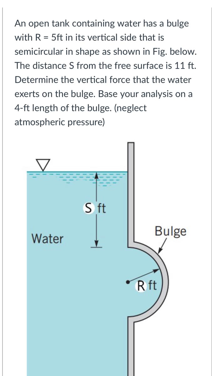 An open tank containing water has a bulge
with R = 5ft in its vertical side that is
semicircular in shape as shown in Fig. below.
The distance S from the free surface is 11 ft.
Determine the vertical force that the water
exerts on the bulge. Base your analysis on a
4-ft length of the bulge. (neglect
atmospheric pressure)
S ft
Bulge
Water
R ft
