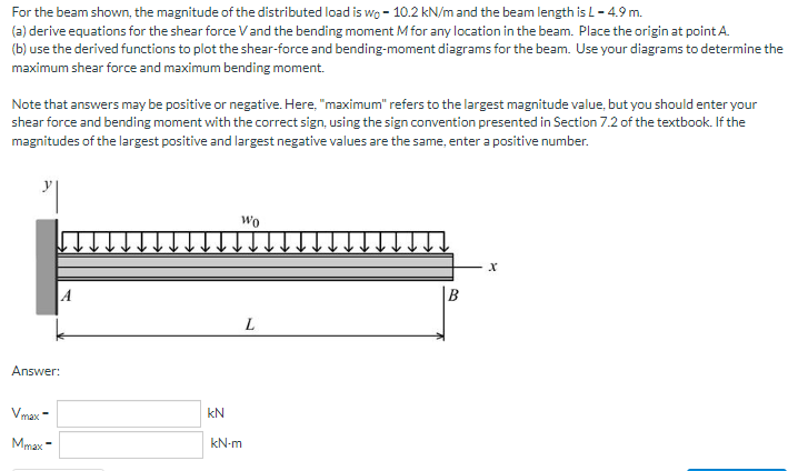 For the beam shown, the magnitude of the distributed load is wo - 10.2 kN/m and the beam length is L - 4.9 m.
(a) derive equations for the shear force Vand the bending moment M for any location in the beam. Place the origin at point A.
(b) use the derived functions to plot the shear-force and bending-moment diagrams for the beam. Use your diagrams to determine the
maximum shear force and maximum bending moment.
Note that answers may be positive or negative. Here, "maximum" refers to the largest magnitude value, but you should enter your
shear force and bending moment with the correct sign, using the sign convention presented in Section 7.2 of the textbook. If the
magnitudes of the largest positive and largest negative values are the same, enter a positive number.
wo
х
A
B
Answer:
Vmax -
kN
Mmax-
kN-m
