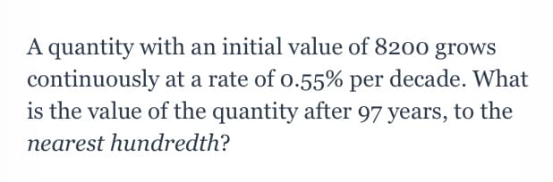 A quantity with an initial value of 8200 grows
continuously at a rate of o.55% per decade. What
is the value of the quantity after 97 years, to the
nearest hundredth?
