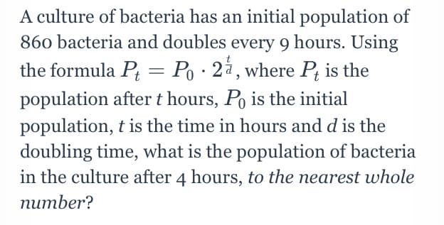 A culture of bacteria has an initial population of
860 bacteria and doubles every 9 hours. Using
Po · 24, where P; is the
the formula Pt
population after t hours, Po is the initial
population, t is the time in hours and d is the
doubling time, what is the population of bacteria
in the culture after 4 hours, to the nearest whole
питber?
