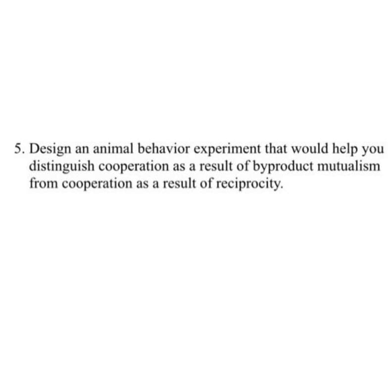 5. Design an animal behavior experiment that would help you
distinguish cooperation as a result of byproduct mutualism
from cooperation as a result of reciprocity.
