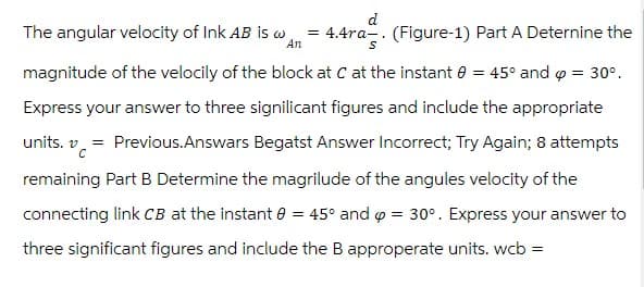 d
The angular velocity of Ink AB is w
An
=
4.4ra (Figure-1) Part A Determine the
magnitude of the velocily of the block at C at the instant = 45° and 6 = 30°.
Express your answer to three signilicant figures and include the appropriate
units. v
=
Previous.Answars Begatst Answer Incorrect; Try Again; 8 attempts
remaining Part B Determine the magrilude of the angules velocity of the
connecting link CB at the instant 0 = 45° and p = 30°. Express your answer to
three significant figures and include the B approperate units. wcb =