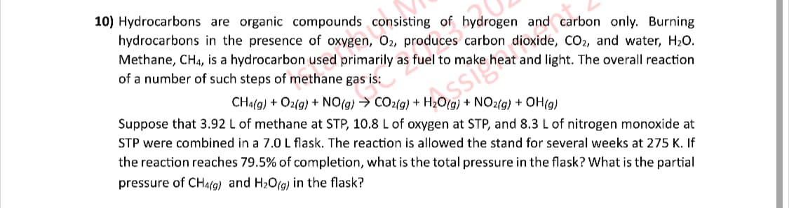 10) Hydrocarbons are organic compounds consisting of hydrogen and carbon only. Burning
hydrocarbons in the presence of oxygen, O2, produces carbon
She oxide, CO₂, and water, H₂O.
Methane, CH4, is a hydrocarbon used primarily as fuel to make heat and light. The overall reaction
of a number of such steps of methane gas is:
CH4(g) + O2(g) + NO(g) → CO2(g) + H2O(g) + NO2(g) + OH(g)
Suppose that 3.92 L of methane at STP, 10.8 L of oxygen at STP, and 8.3 L of nitrogen monoxide at
STP were combined in a 7.0 L flask. The reaction is allowed the stand for several weeks at 275 K. If
the reaction reaches 79.5% of completion, what is the total pressure in the flask? What is the partial
pressure of CH4(g) and H2O(g) in the flask?