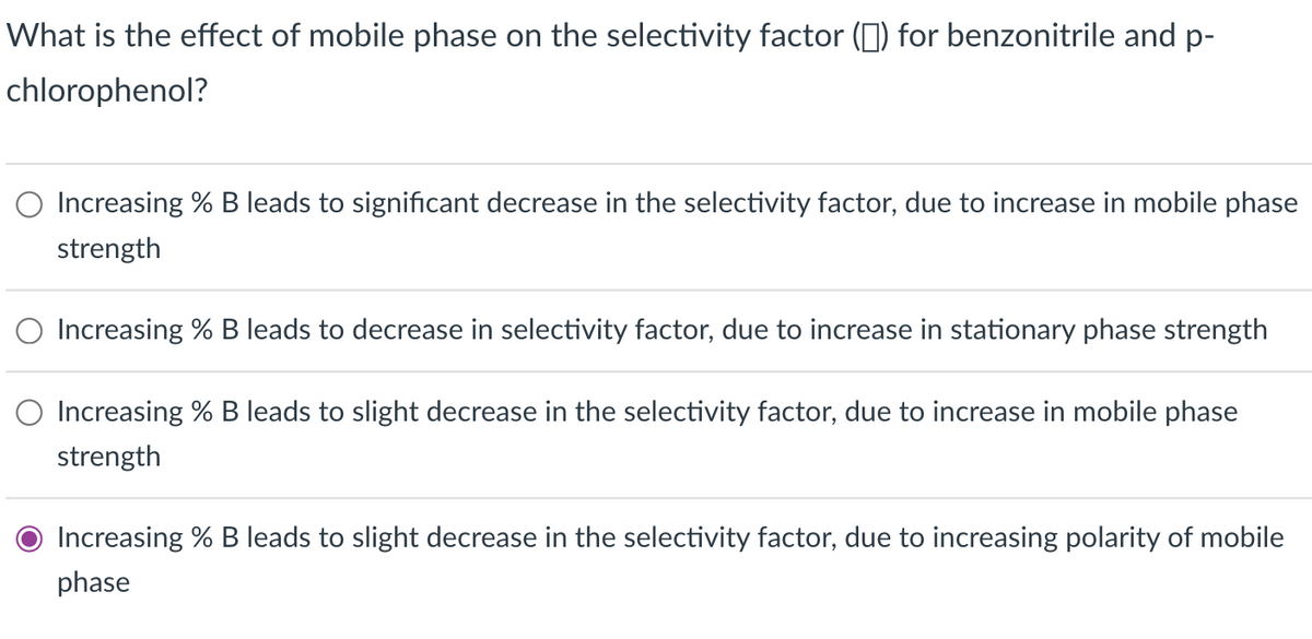 What is the effect of mobile phase on the selectivity factor (☐ ) for benzonitrile and p-
chlorophenol?
Increasing % B leads to significant decrease in the selectivity factor, due to increase in mobile phase
strength
Increasing % B leads to decrease in selectivity factor, due to increase in stationary phase strength
Increasing % B leads to slight decrease in the selectivity factor, due to increase in mobile phase
strength
Increasing % B leads to slight decrease in the selectivity factor, due to increasing polarity of mobile
phase