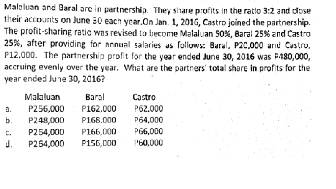 Malaluan and Baral are in partnership. They share profits in the ratio 3:2 and close
their accounts on June 30 each year.On Jan. 1, 2016, Castro joined the partnership.
The profit-sharing ratio was revised to become Malaluan 50%, Baral 25% and Castro
25%, after providing for annual salaries as follows: Baral, P20,000 and Castro,
P12,000. The partnership profit for the year ended June 30, 2016 was P480,000,
accruing evenly over the year. What are the partners' total share in profits for the
year ended June 30, 2016?
Malaluan
Baral
Castro
a.
P256,000
P162,000
P62,000
P248,000
P264,000
d.
b.
P168,000
P64,000
C.
P166,000
P66,000
P264,000
P156,000
P60,000
