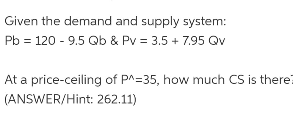 Given the demand and supply system:
Pb = 120 - 9.5 Qb & Pv = 3.5 + 7.95 Qv
At a price-ceiling of P^=35, how much CS is there
(ANSWER/Hint: 262.11)
