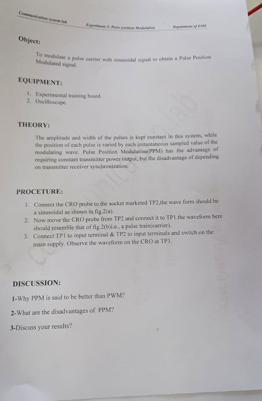 To modulate a pulse carrier with sinusoidal signal to obtain a Pulse Position
Communication system lab.
Experiment 3: Pulse position Modulation
Department of EME
Object:
Modulated signal.
EQUIPMENT:
1. Experimental training board.
2. Oscilloscope.
lab
THEORY:
The amplitude and width of the pulses is kept constant in this system, while
the position of each pulse is varied by each instantaneous sampled value of the
modulating wave. Pulse Position Modulation(PPM) has the advantage of
requiring constant transmitter power output, but the disadvantage of depending
on transmitter receiver synchronization.
PROCETURE:
1. Connect the CRO probe to the socket marketed TP2,the wave form should be
a sinusoidal as shown in fig.2(a).
2. Now move the CRO probe from TP2 and connect it to TP1.the waveform here
should resemble that of fig.2(b)i.e., a pulse train(carrier).
3. Connect TP1 to input terminal & TP2 to input terminals and switch on the
main supply. Observe the waveform on the CRO at TP3.
DISCUSSION:
1-Why PPM is said to be better than PWM?
2-What are the disadvantages of PPM?
3-Discuss your results?
