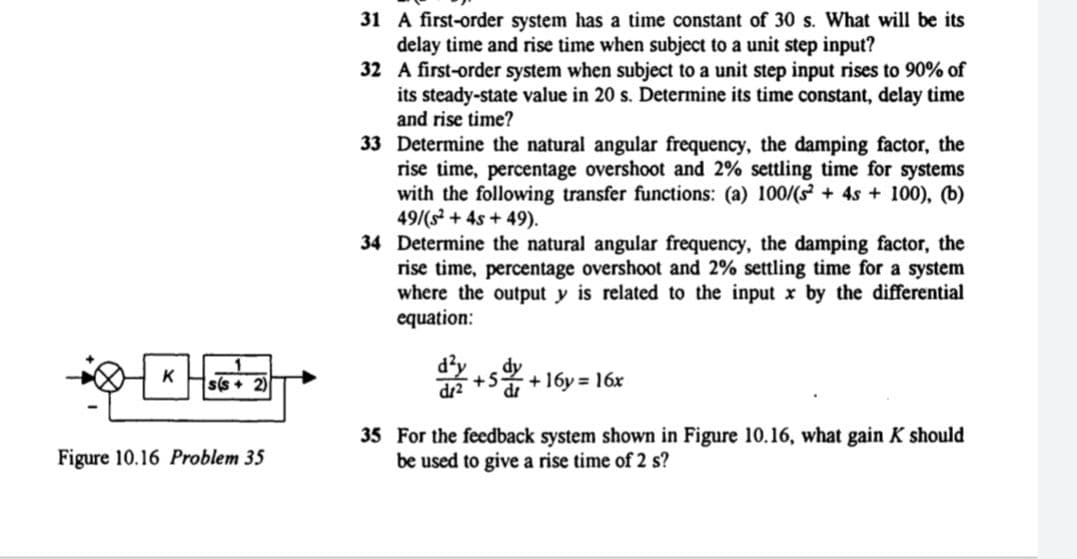 31 A first-order system has a time constant of 30 s. What will be its
delay time and rise time when subject to a unit step input?
32 A first-order system when subject to a unit step input rises to 90% of
its steady-state value in 20 s. Determine its time constant, delay time
and rise time?
33 Determine the natural angular frequency, the damping factor, the
rise time, percentage overshoot and 2% settling time for systems
with the following transfer functions: (a) 100/(s + 4s + 100), (b)
49/(s + 4s + 49).
34 Determine the natural angular frequency, the damping factor, the
rise time, percentage overshoot and 2% settling time for a system
where the output y is related to the input x by the differential
equation:
쫓+5%+16y= 16x
s(s +
dz2
dr
35 For the feedback system shown in Figure 10.16, what gain K should
be used to give a rise time of 2 s?
Figure 10.16 Problem 35
