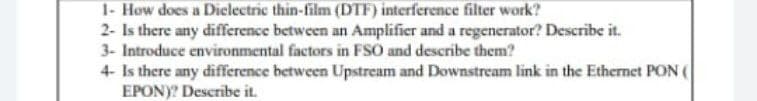 1- How does a Dielectric thin-film (DTF) interference filter work?
2- Is there any difference between an Amplifier and a regenerator? Describe it.
3- Introduce environmental factors in FSO and describe them?
4- Is there any difference between Upstream and Downstream link in the Ethernet PON (
EPONY? Describe it.

