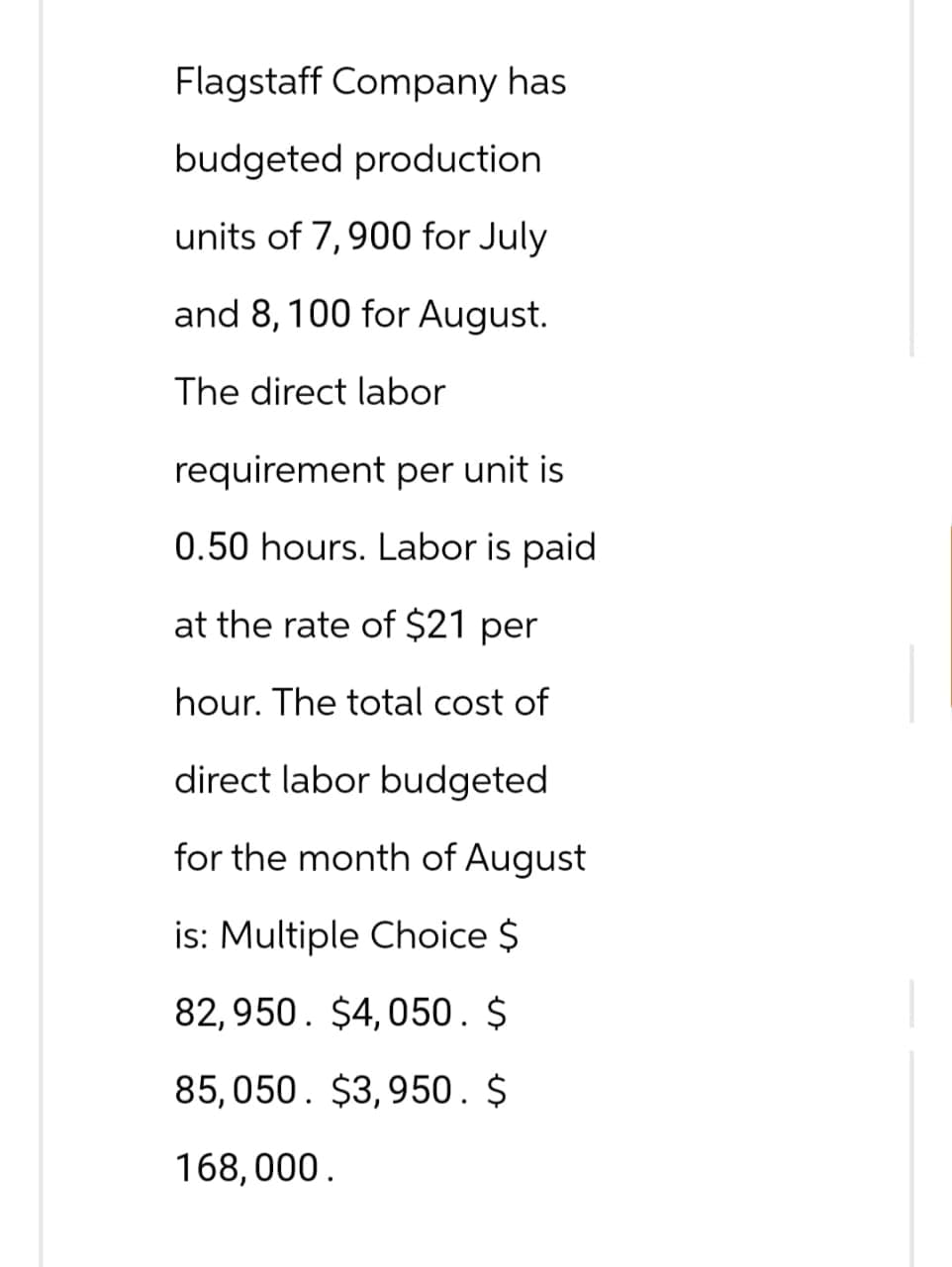 Flagstaff Company has
budgeted production
units of 7,900 for July
and 8, 100 for August.
The direct labor
requirement per unit is
0.50 hours. Labor is paid
at the rate of $21 per
hour. The total cost of
direct labor budgeted
for the month of August
is: Multiple Choice $
82,950 $4,050. $
85,050. $3,950. $
168,000.