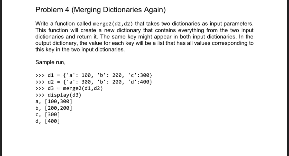 Problem 4 (Merging Dictionaries Again)
Write a function called merge2(d2, d2) that takes two dictionaries as input parameters.
This function will create a new dictionary that contains everything from the two input
dictionaries and return it. The same key might appear in both input dictionaries. In the
output dictionary, the value for each key will be a list that has all values corresponding to
this key in the two input dictionaries.
Sample run,
>>> d1 =
{'a': 100, 'b': 200, 'c':300}
>>> d2 = {'a': 300, 'b': 200, 'd':400}
>>> d3 = merge2(d1,d2)
>>> display(d3)
a, [100,300]
b, [200,200]
c, [300]
d, [400]
