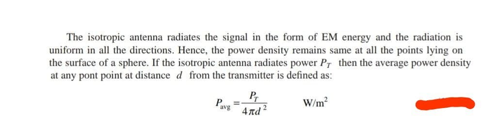 The isotropic antenna radiates the signal in the form of EM energy and the radiation is
uniform in all the directions. Hence, the power density remains same at all the points lying on
the surface of a sphere. If the isotropic antenna radiates power PT then the average power density
at any pont point at distance d from the transmitter is defined as:
P
avg
=
Pr
4nd
W/m²