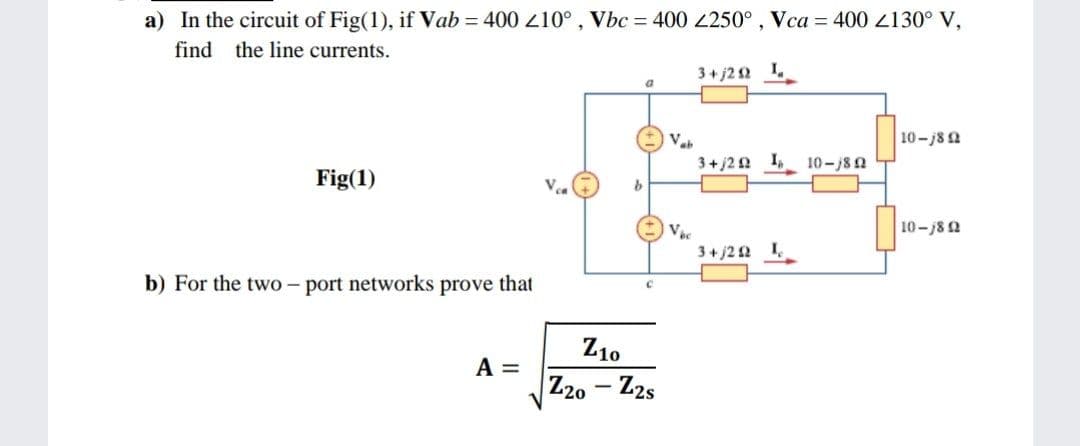 a) In the circuit of Fig(1), if Vab = 400 10°, Vbc = 400 250° , Vca = 400 2130° V,
find the line currents.
3+ j22 1.
10-j82
3+j20 1,
10-j8 2
Fig(1)
V
10-/82
3+ j2 2 1
b) For the two – port networks prove that
Z10
A =
Z20 - Z2s
