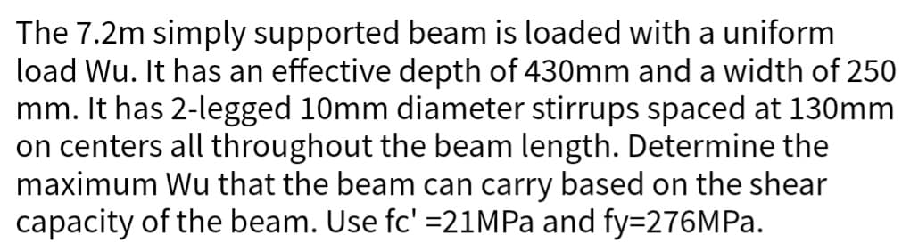 The 7.2m simply supported beam is loaded with a uniform
load Wu. It has an effective depth of 430mm and a width of 250
mm. It has 2-legged 10mm diameter stirrups spaced at 130mm
on centers all throughout the beam length. Determine the
maximum Wu that the beam can carry based on the shear
capacity of the beam. Use fc' =21MPa and fy=276MPa.