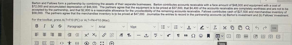 Barton and Fallows form a partnership by combining the assets of their separate businesses. Barton contributes accounts receivable with a face amount of $48,000 and equipment with a cost of
$72,000 and accumulated depreciation of $46,500. The partners agree that the equipment is to be priced at $37,500, that $4,400 of the accounts receivable are completely worthless and are not to be
accepted by the partnership, and that $2,800 is a reasonable allowance for the uncollectibility of the remaining accounts receivable. Fallows contributes cash of $27,500 and merchandise inventory of
$58,000. The partners agree that the merchandise inventory is to be priced at $47,000. Journalize the entries to record in the partnership accounts (a) Barton's investment and (b) Fallows' investment.
For the toolbar, press ALT+F10 (PC) or ALT+FN+F10 (Mac).
BI U S Paragraph
Arial
10pt
:3
Ev A
A
Ix
Q 3 d
...
흥공
EE
X² X₂
ள ள
+ ABC ✓ ✓
¶T
8.
門国
图
<> † {}
© Ⓒ 5*
+
99 Ω
Ⓒ
田く
Table
A A