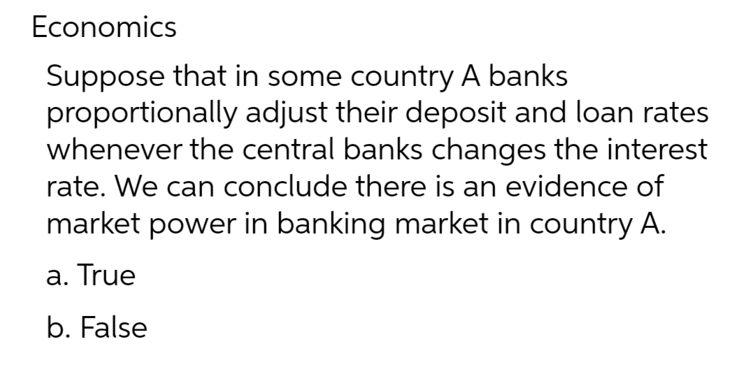 Economics
Suppose that in some country A banks
proportionally adjust their deposit and loan rates
whenever the central banks changes the interest
rate. We can conclude there is an evidence of
market power in banking market in country A.
a. True
b. False