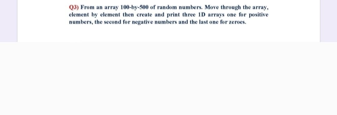 Q3) From an array 100-by-500 of random numbers. Move through the array,
element by element then create and print three 1D arrays one for positive
numbers, the second for negative numbers and the last one for zeroes.
