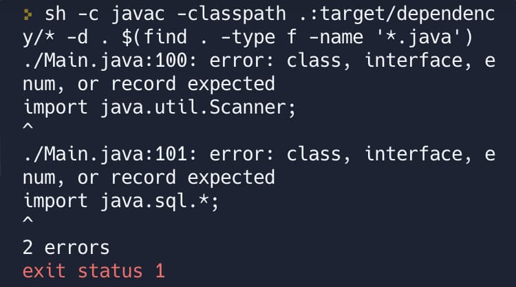 >sh -c javac -classpath .:target/dependenc
y/* -d . $(find . -type f -name '*.java')
./Main.java:100: error: class, interface, e
num, or record expected
import java.util.Scanner;
./Main.java:101: error: class, interface, e
num, or record expected
import java.sql.*;
2 errors
exit status 1