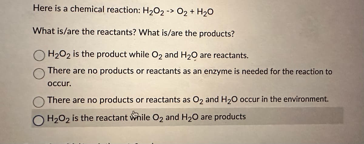 Here is a chemical reaction: H₂O2 -> O2 + H₂O
What is/are the reactants? What is/are the products?
H₂O2 is the product while O₂ and H₂O are reactants.
There are no products or reactants as an enzyme is needed for the reaction to
occur.
There are no products or reactants as O2 and H₂O occur in the environment.
O H₂O2 is the reactant while O₂ and H₂O are products