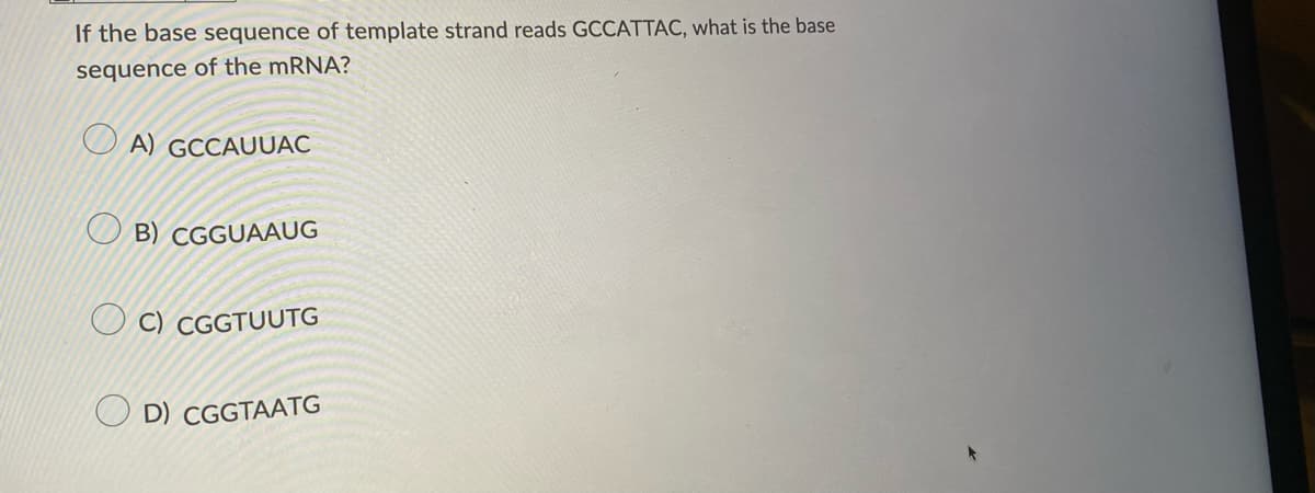 If the base sequence of template strand reads GCCATTAC, what is the base
sequence of the mRNA?
A) GCCAUUAC
O B) CGGUAAUG
O C) CGGTUUTG
D) CGGTAATG
