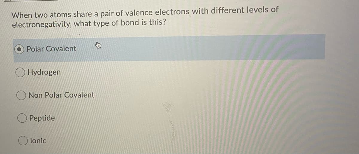 When two atoms share a pair of valence electrons with different levels of
electronegativity, what type of bond is this?
Polar Covalent
Hydrogen
Non Polar Covalent
Peptide
O lonic
