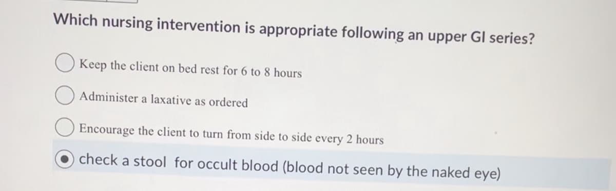 Which nursing intervention is appropriate following an upper GI series?
Keep the client on bed rest for 6 to 8 hours
Administer a laxative as ordered
Encourage the client to turn from side to side every 2 hours
check a stool for occult blood (blood not seen by the naked eye)