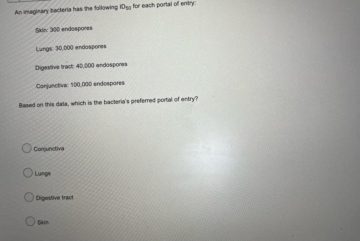 An imaginary bacteria has the following ID50 for each portal of entry:
Skin: 300 endospores
Lungs: 30,000 endospores
Digestive tract: 40,000 endospores
Conjunctiva: 100,000 endospores
Based on this data, which is the bacteria's preferred portal of entry?
Conjunctiva
Lungs
Digestive tract
Skin