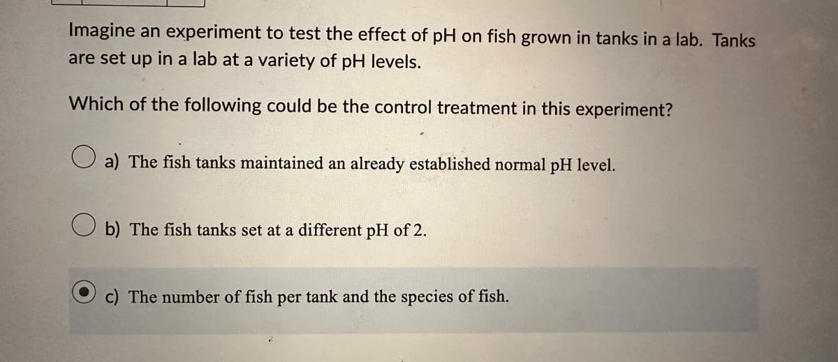 Imagine an experiment to test the effect of pH on fish grown in tanks in a lab. Tanks
are set up in a lab at a variety of pH levels.
Which of the following could be the control treatment in this experiment?
a) The fish tanks maintained an already established normal pH level.
b) The fish tanks set at a different pH of 2.
c) The number of fish per tank and the species of fish.