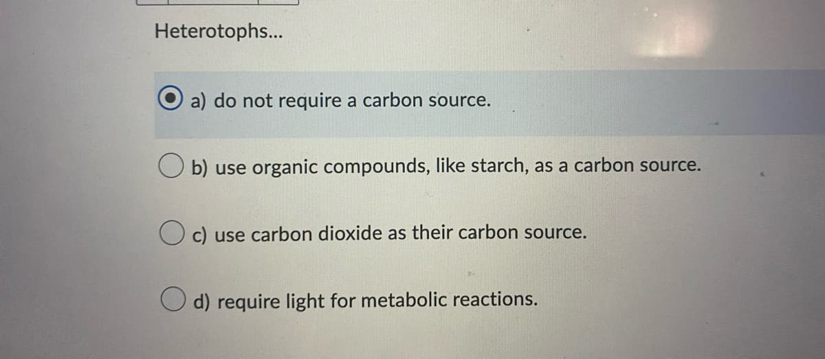 Heterotophs...
a) do not require a carbon source.
b) use organic compounds, like starch, as a carbon source.
c) use carbon dioxide as their carbon source.
d) require light for metabolic reactions.