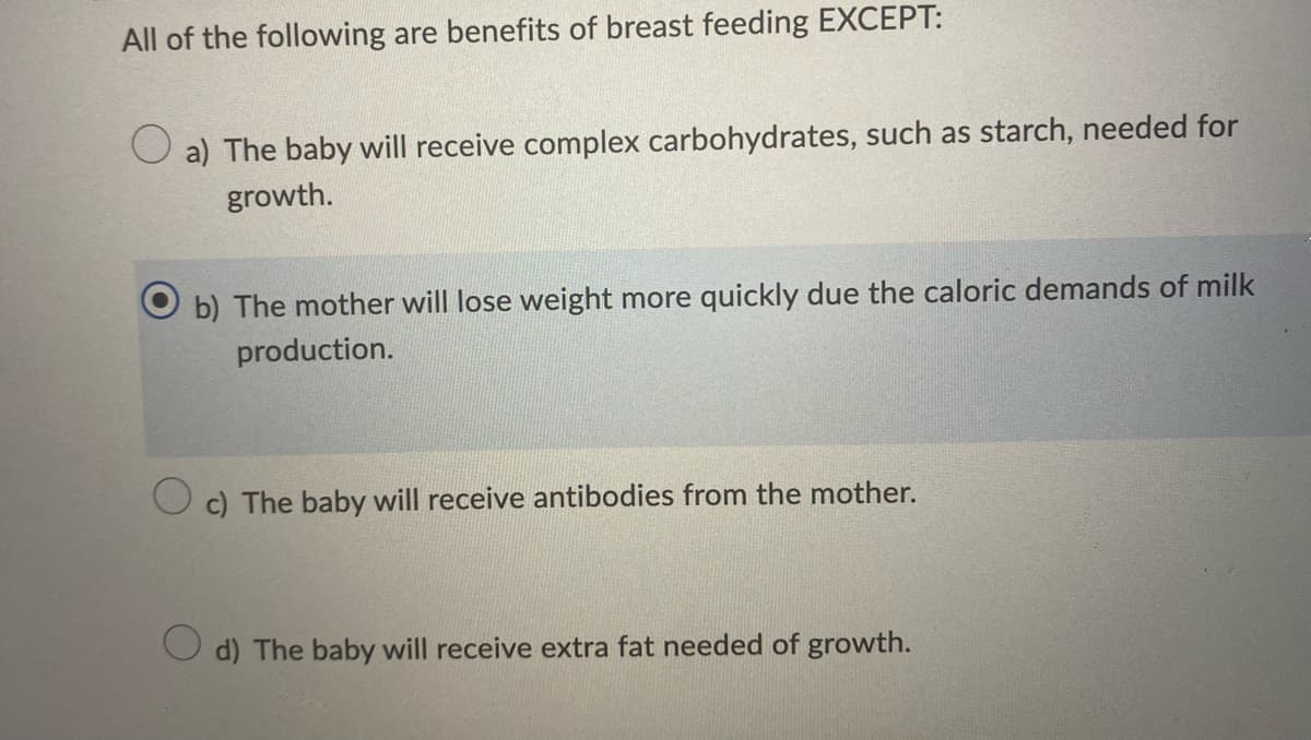All of the following are benefits of breast feeding EXCEPT:
O a) The baby will receive complex carbohydrates, such as starch, needed for
growth.
b) The mother will lose weight more quickly due the caloric demands of milk
production.
O c) The baby will receive antibodies from the mother.
d) The baby will receive extra fat needed of growth.
