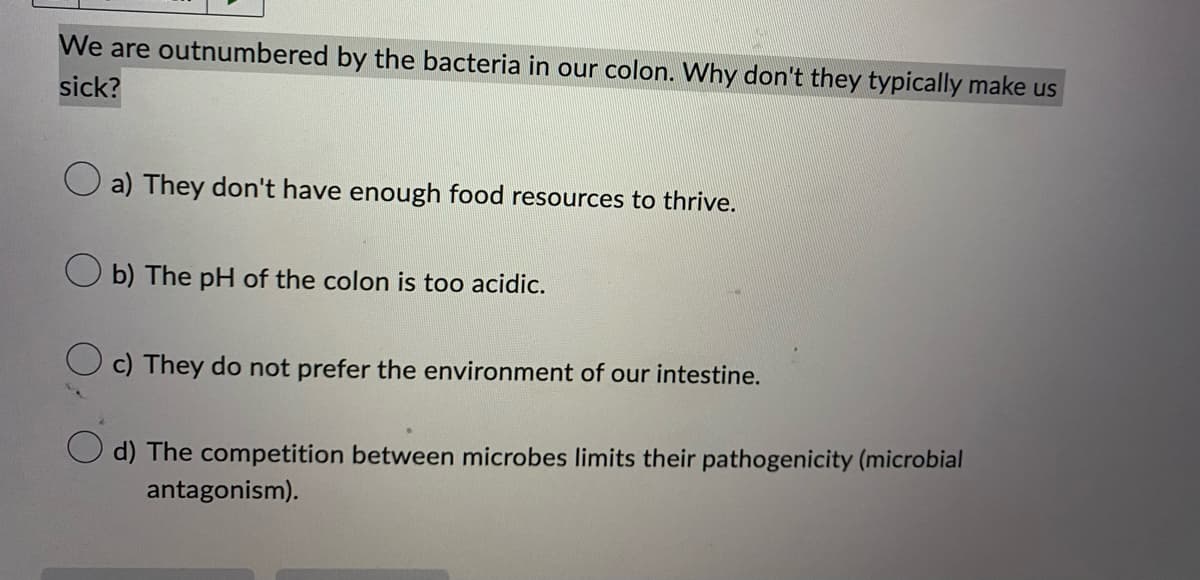 We are outnumbered by the bacteria in our colon. Why don't they typically make us
sick?
a) They don't have enough food resources to thrive.
Ob) The pH of the colon is too acidic.
c) They do not prefer the environment of our intestine.
d) The competition between microbes limits their pathogenicity (microbial
antagonism).